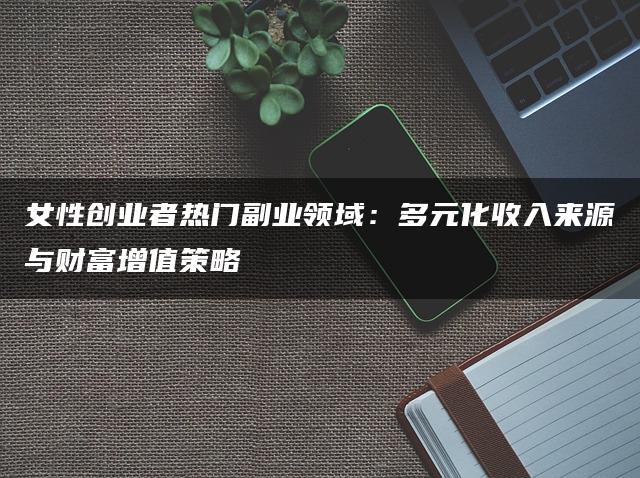 女性创业者热门副业领域：多元化收入来源与财富增值策略