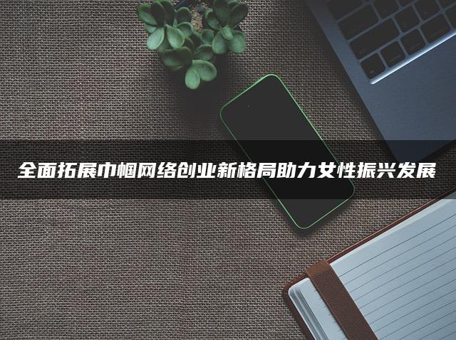 全面拓展巾帼网络创业新格局助力女性振兴发展